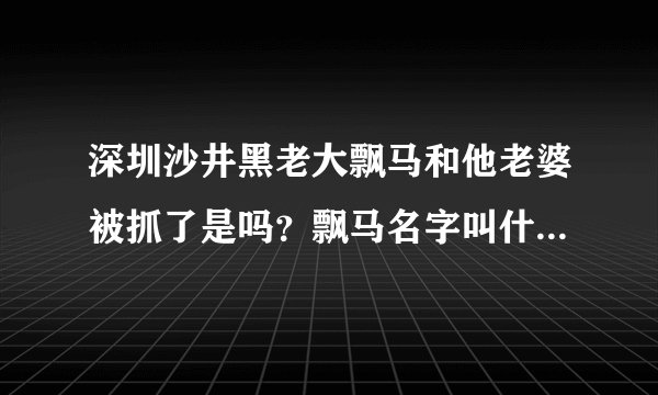 深圳沙井黑老大飘马和他老婆被抓了是吗？飘马名字叫什么？他犯的什么罪，知道的说下谢谢；