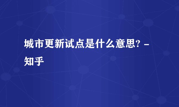 城市更新试点是什么意思? - 知乎