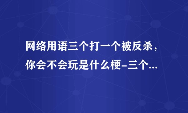 网络用语三个打一个被反杀，你会不会玩是什么梗-三个打一个被反杀，你会不会玩梗意思及出处分享
