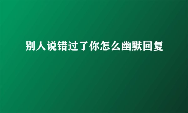 别人说错过了你怎么幽默回复