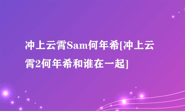 冲上云霄Sam何年希[冲上云霄2何年希和谁在一起]