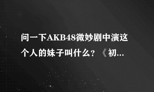 问一下AKB48微妙剧中演这个人的妹子叫什么？《初体验2》 求解，谢谢