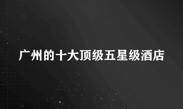 广州的十大顶级五星级酒店