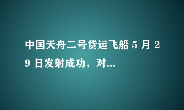 中国天舟二号货运飞船 5 月 29 日发射成功，对中国空间站的建设有哪些重要意义？
