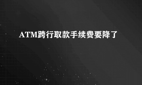 ATM跨行取款手续费要降了