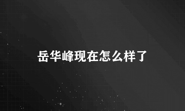 岳华峰现在怎么样了