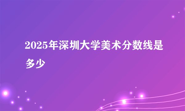 2025年深圳大学美术分数线是多少