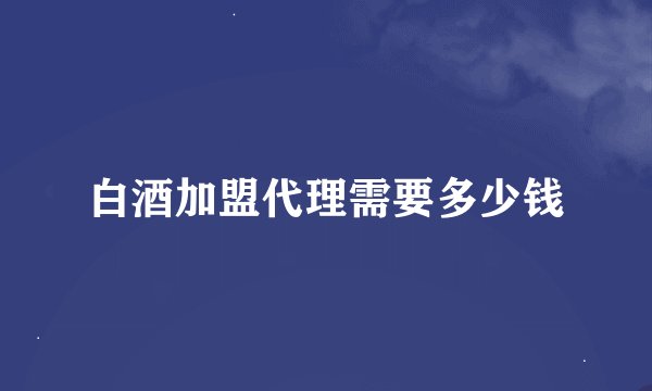 白酒加盟代理需要多少钱