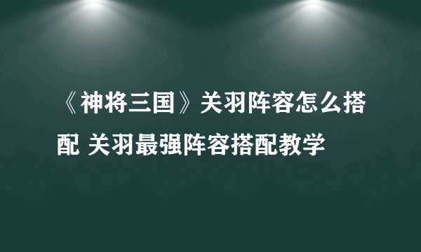 《神将三国》关羽阵容怎么搭配 关羽最强阵容搭配教学