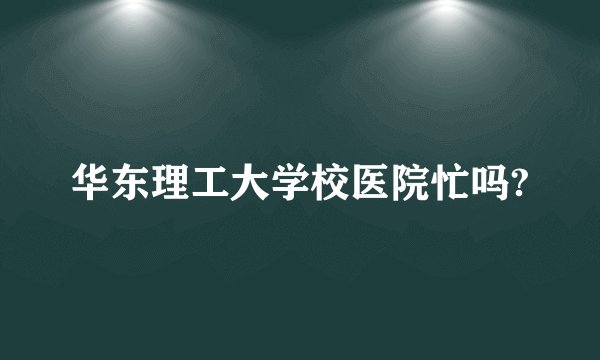 华东理工大学校医院忙吗?