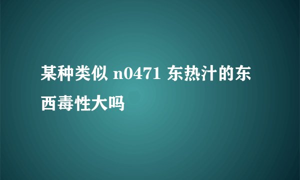 某种类似 n0471 东热汁的东西毒性大吗