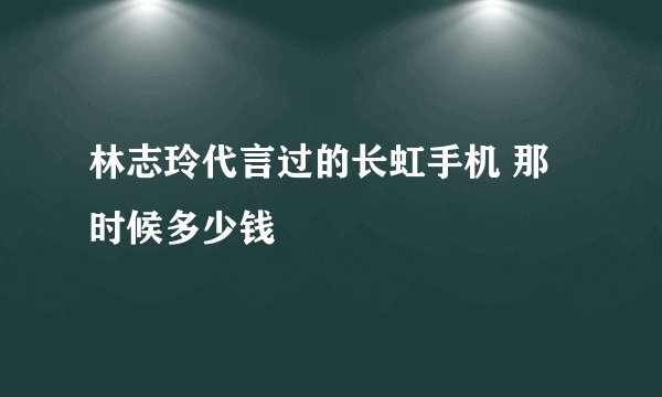林志玲代言过的长虹手机 那时候多少钱
