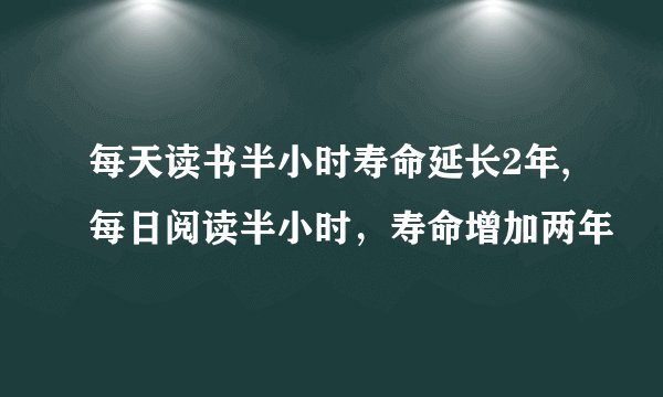 每天读书半小时寿命延长2年,每日阅读半小时，寿命增加两年
