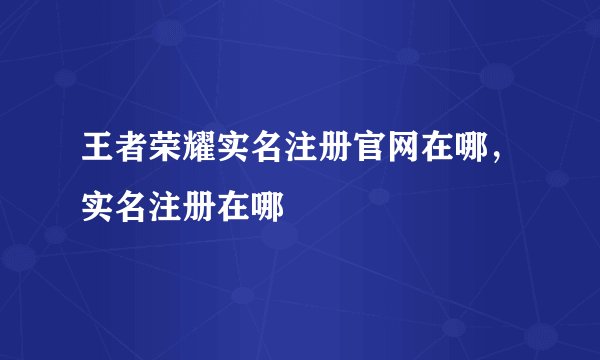 王者荣耀实名注册官网在哪，实名注册在哪