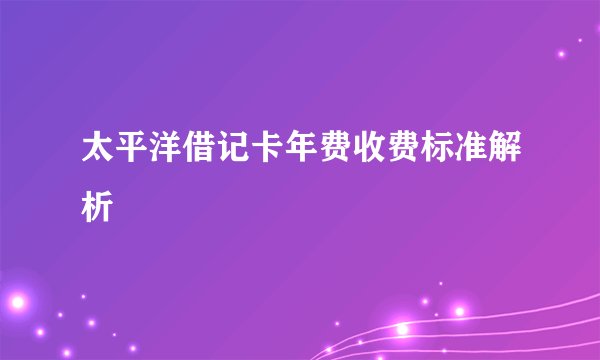 太平洋借记卡年费收费标准解析