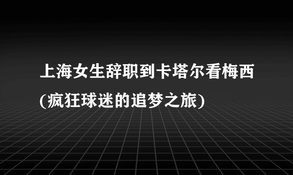上海女生辞职到卡塔尔看梅西(疯狂球迷的追梦之旅)