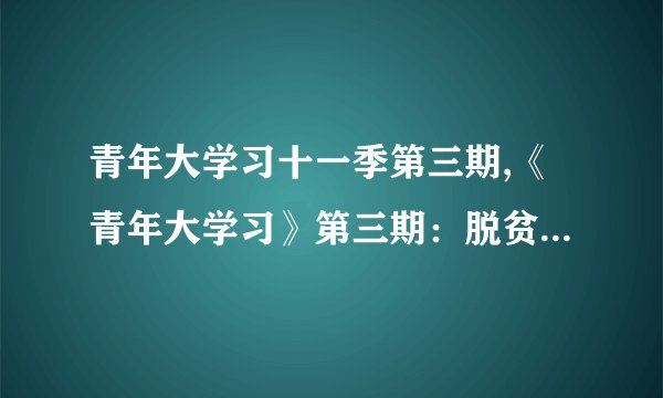 青年大学习十一季第三期,《青年大学习》第三期：脱贫攻坚主题教育解析
