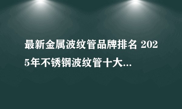 最新金属波纹管品牌排名 2025年不锈钢波纹管十大品牌（Maigoo）