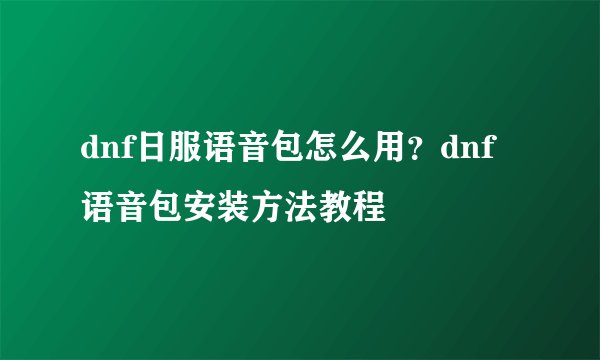 dnf日服语音包怎么用？dnf语音包安装方法教程