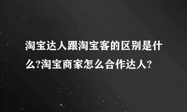 淘宝达人跟淘宝客的区别是什么?淘宝商家怎么合作达人?