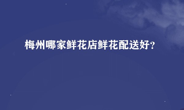 梅州哪家鲜花店鲜花配送好？