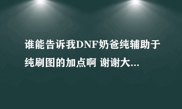 谁能告诉我DNF奶爸纯辅助于纯刷图的加点啊 谢谢大家了！！