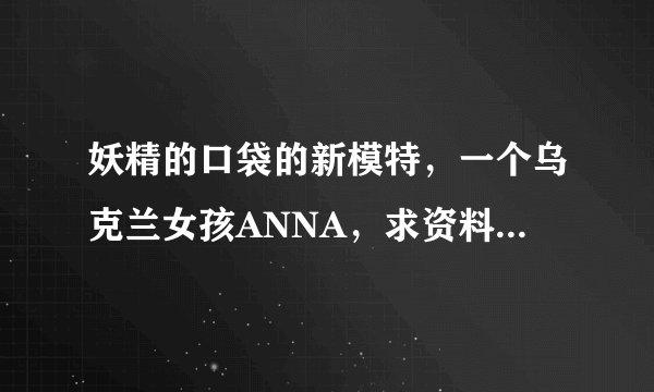 妖精的口袋的新模特，一个乌克兰女孩ANNA，求资料~~~大神们帮帮忙