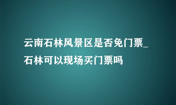 云南石林风景区是否免门票_石林可以现场买门票吗