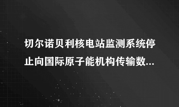 切尔诺贝利核电站监测系统停止向国际原子能机构传输数据，这可能出于什么原因？