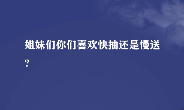 姐妹们你们喜欢快抽还是慢送?