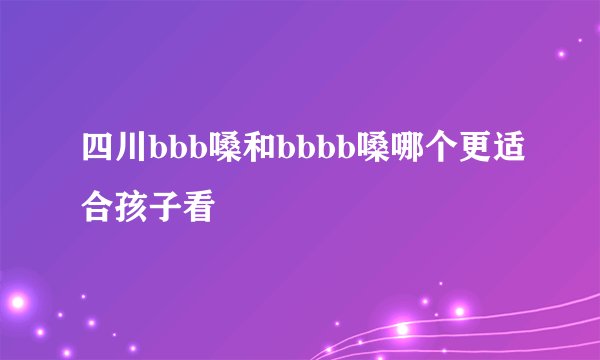四川bbb嗓和bbbb嗓哪个更适合孩子看