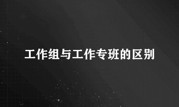 工作组与工作专班的区别