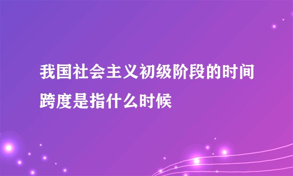 我国社会主义初级阶段的时间跨度是指什么时候