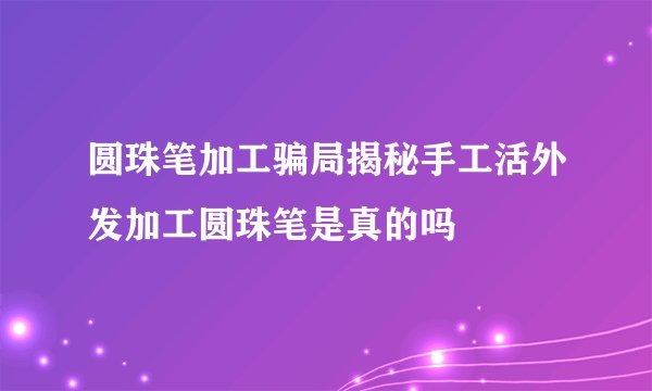 圆珠笔加工骗局揭秘手工活外发加工圆珠笔是真的吗