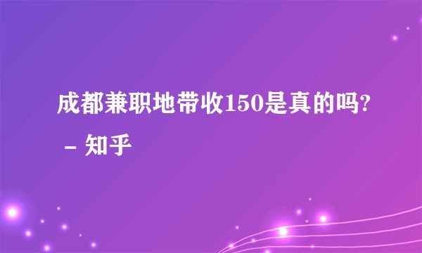 成都兼职地带收150是真的吗? - 知乎