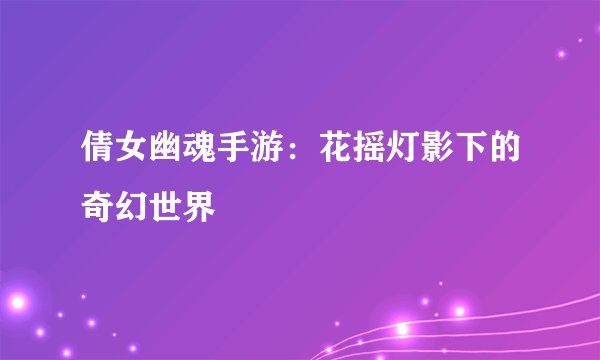 倩女幽魂手游：花摇灯影下的奇幻世界