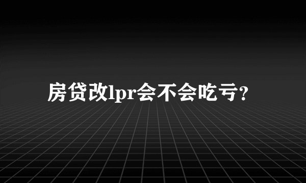 房贷改lpr会不会吃亏？