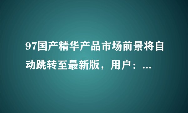 97国产精华产品市场前景将自动跳转至最新版，用户：直播画质贼高！