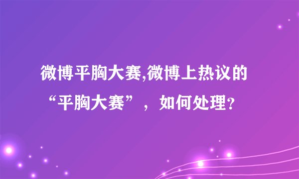 微博平胸大赛,微博上热议的“平胸大赛”，如何处理？