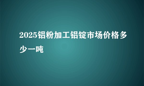 2025铝粉加工铝锭市场价格多少一吨