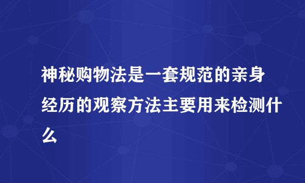 神秘购物法是一套规范的亲身经历的观察方法主要用来检测什么