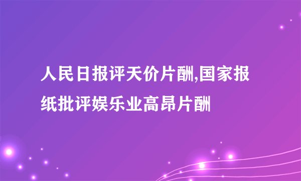 人民日报评天价片酬,国家报纸批评娱乐业高昂片酬