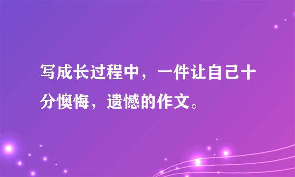写成长过程中，一件让自己十分懊悔，遗憾的作文。