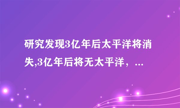 研究发现3亿年后太平洋将消失,3亿年后将无太平洋，科学家揭示惊人发现