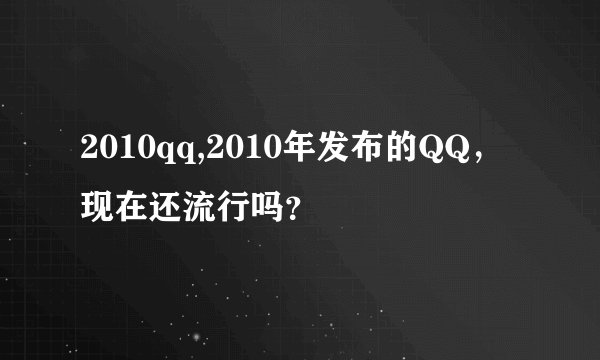 2010qq,2010年发布的QQ，现在还流行吗？