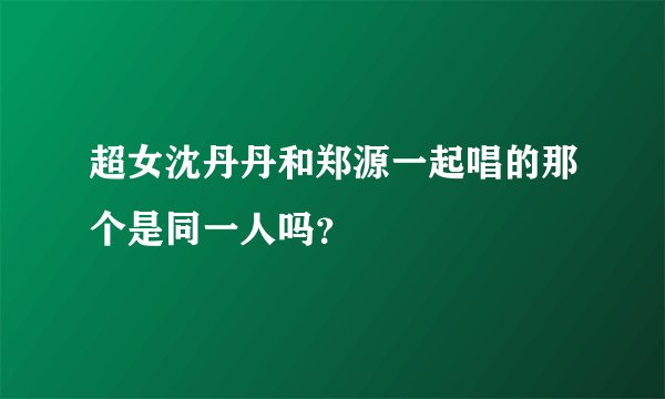 超女沈丹丹和郑源一起唱的那个是同一人吗？