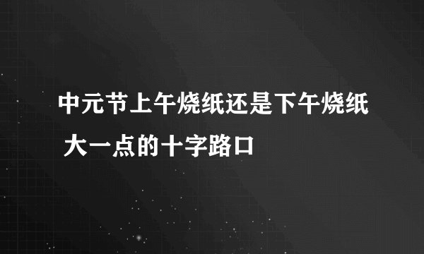中元节上午烧纸还是下午烧纸 大一点的十字路口