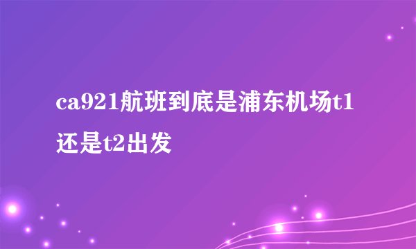 ca921航班到底是浦东机场t1还是t2出发