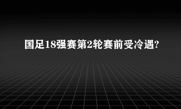 国足18强赛第2轮赛前受冷遇?