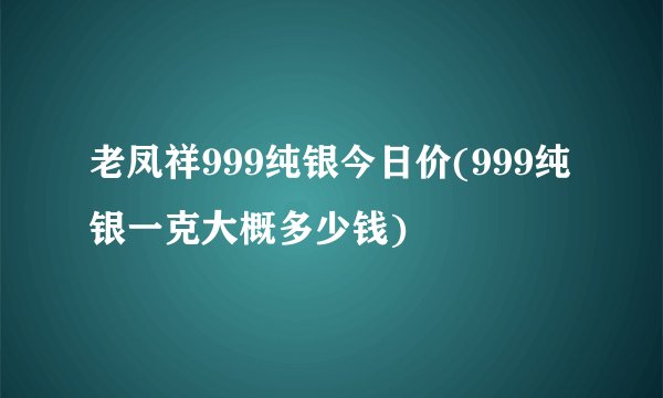 老凤祥999纯银今日价(999纯银一克大概多少钱)